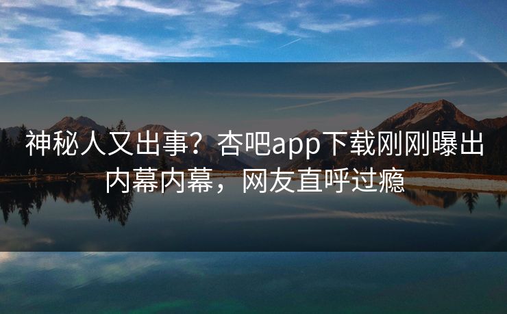 神秘人又出事？杏吧app下载刚刚曝出内幕内幕，网友直呼过瘾