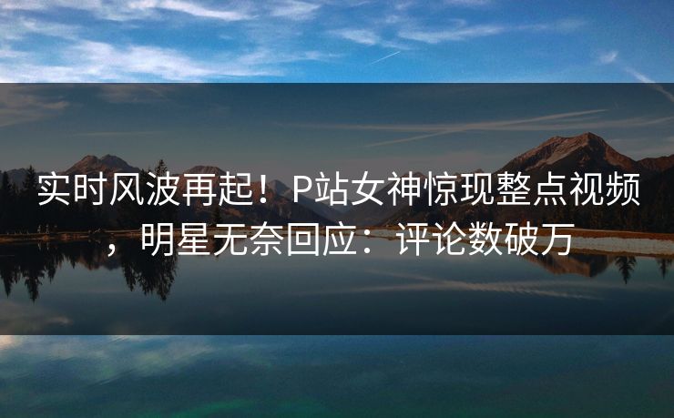 实时风波再起！P站女神惊现整点视频，明星无奈回应：评论数破万