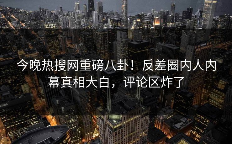 今晚热搜网重磅八卦！反差圈内人内幕真相大白，评论区炸了