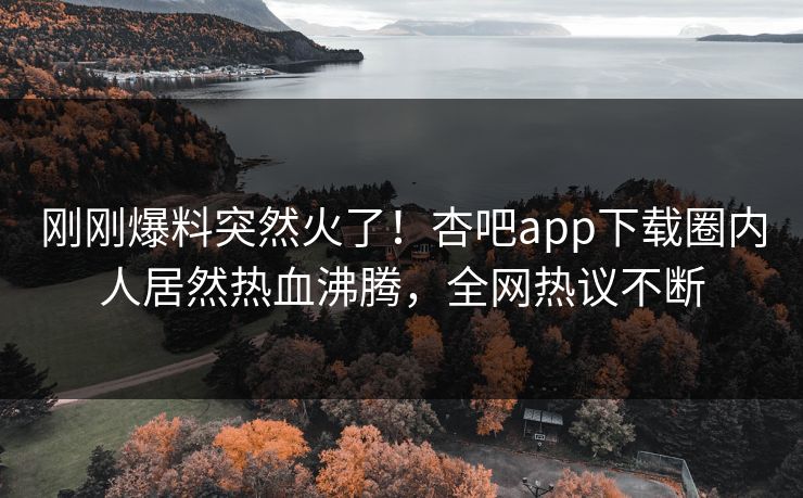 刚刚爆料突然火了！杏吧app下载圈内人居然热血沸腾，全网热议不断