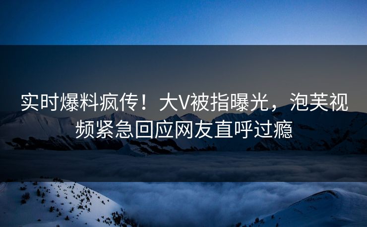 实时爆料疯传！大V被指曝光，泡芙视频紧急回应网友直呼过瘾