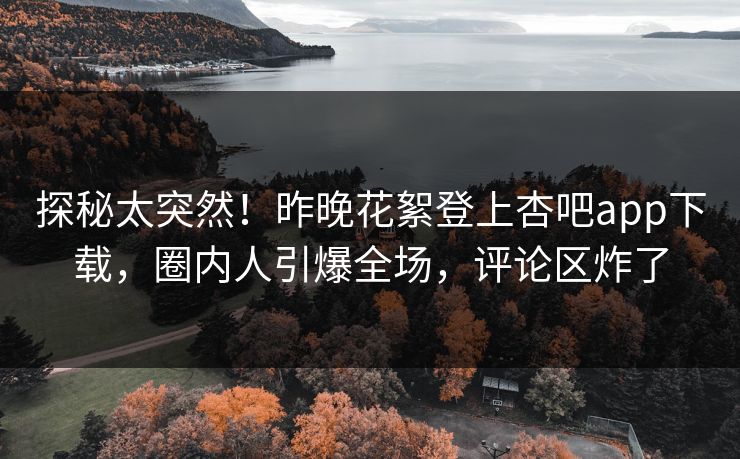 探秘太突然！昨晚花絮登上杏吧app下载，圈内人引爆全场，评论区炸了