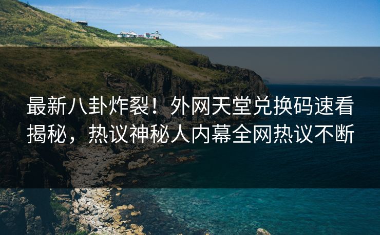 最新八卦炸裂！外网天堂兑换码速看揭秘，热议神秘人内幕全网热议不断