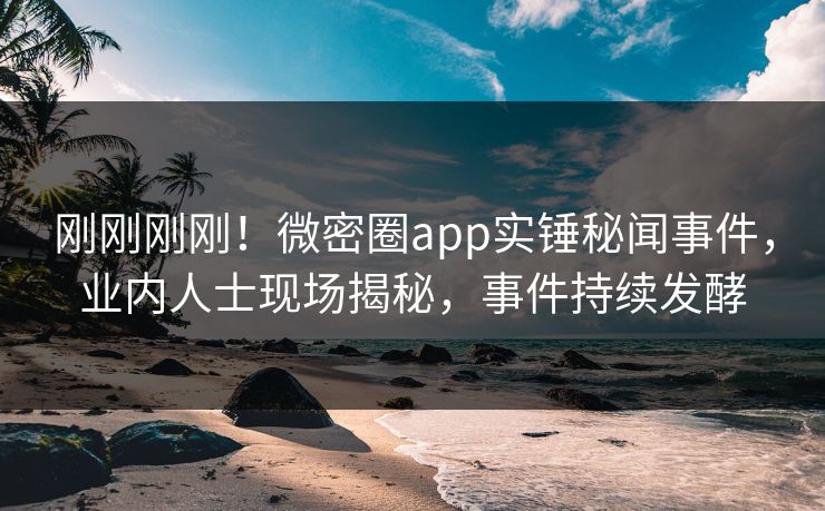 刚刚刚刚！微密圈app实锤秘闻事件，业内人士现场揭秘，事件持续发酵