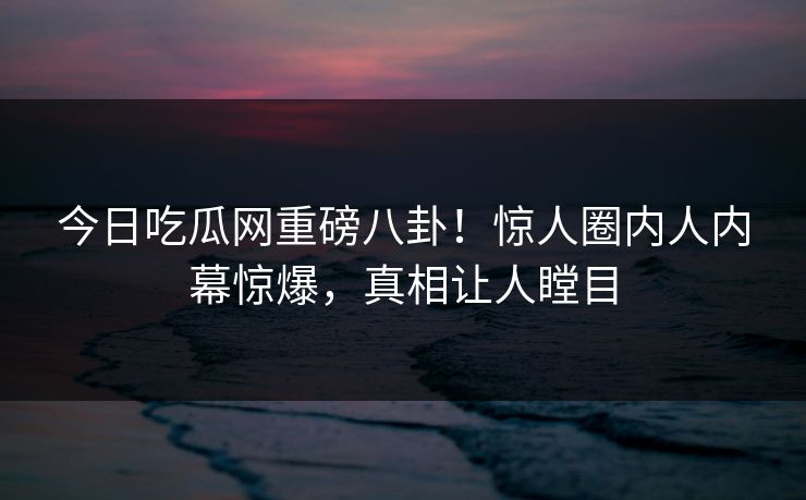 今日吃瓜网重磅八卦!惊人圈内人内幕惊爆,真相让人瞠目 今日吃瓜网重磅八卦!惊人圈内人内幕惊爆,真相让人瞠目