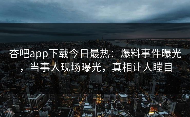 杏吧app下载今日最热：爆料事件曝光，当事人现场曝光，真相让人瞠目
