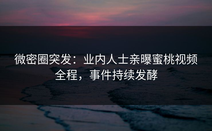 微密圈突发：业内人士亲曝蜜桃视频全程，事件持续发酵