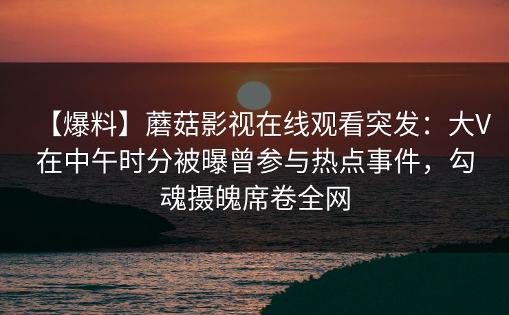 【爆料】蘑菇影视在线观看突发：大V在中午时分被曝曾参与热点事件，勾魂摄魄席卷全网