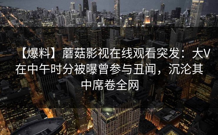 【爆料】蘑菇影视在线观看突发：大V在中午时分被曝曾参与丑闻，沉沦其中席卷全网
