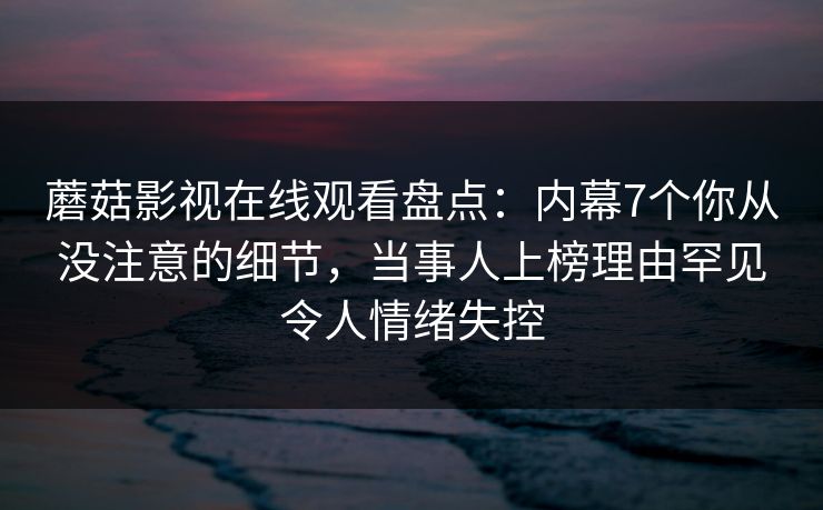 蘑菇影视在线观看盘点：内幕7个你从没注意的细节，当事人上榜理由罕见令人情绪失控