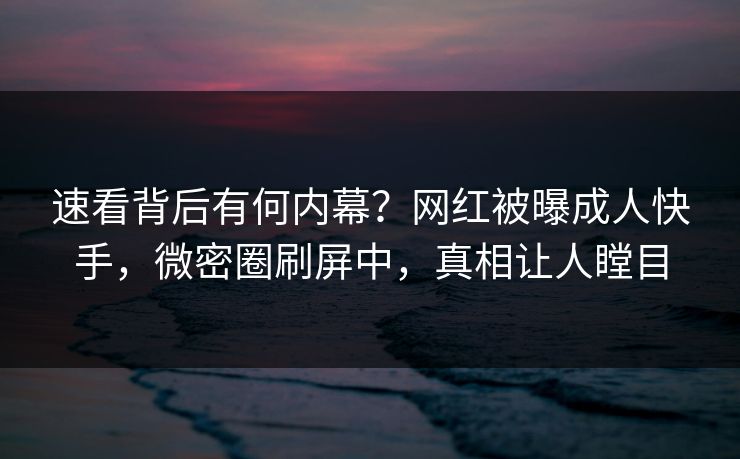 速看背后有何内幕？网红被曝成人快手，微密圈刷屏中，真相让人瞠目