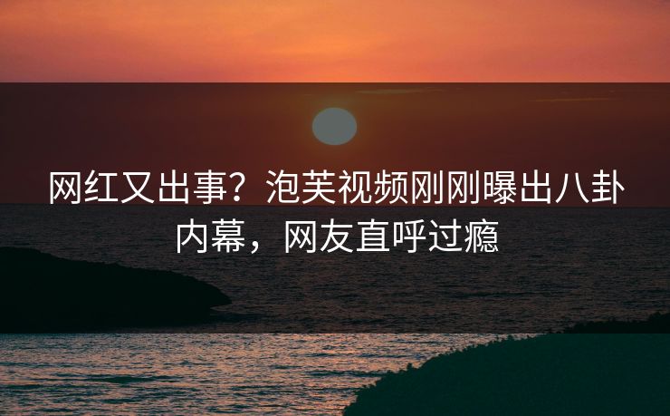 网红又出事？泡芙视频刚刚曝出八卦内幕，网友直呼过瘾