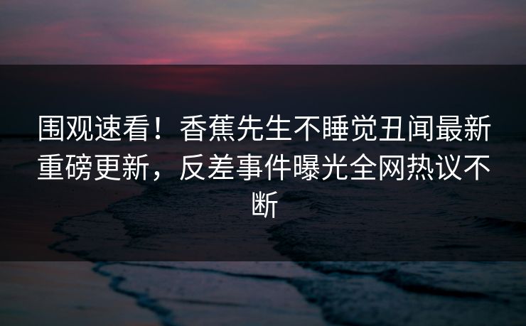 围观速看！香蕉先生不睡觉丑闻最新重磅更新，反差事件曝光全网热议不断