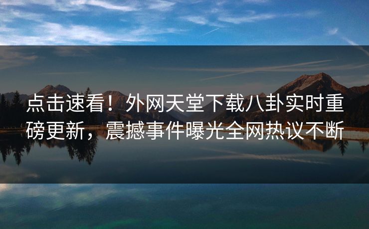 点击速看！外网天堂下载八卦实时重磅更新，震撼事件曝光全网热议不断
