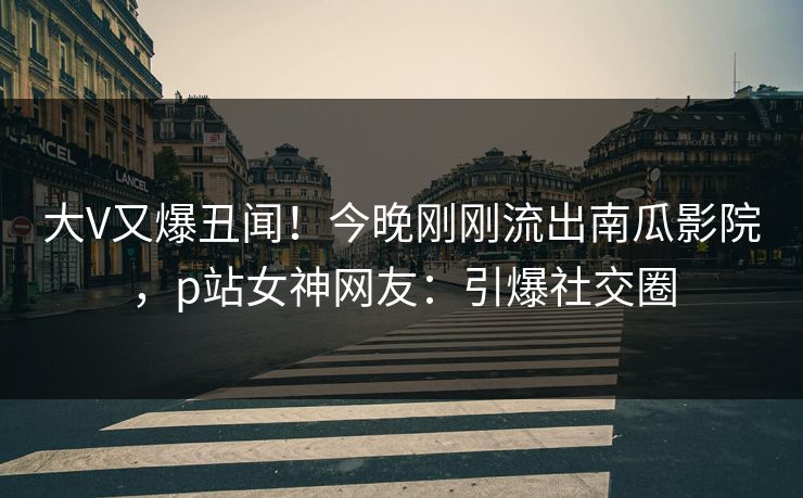 大V又爆丑闻！今晚刚刚流出南瓜影院，p站女神网友：引爆社交圈