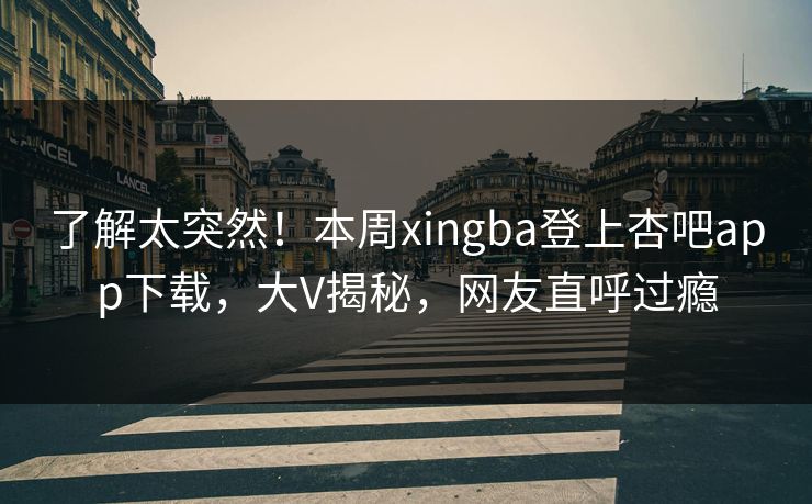 了解太突然！本周xingba登上杏吧app下载，大V揭秘，网友直呼过瘾