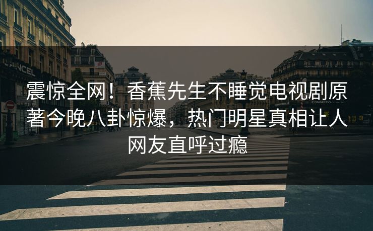 震惊全网！香蕉先生不睡觉电视剧原著今晚八卦惊爆，热门明星真相让人网友直呼过瘾