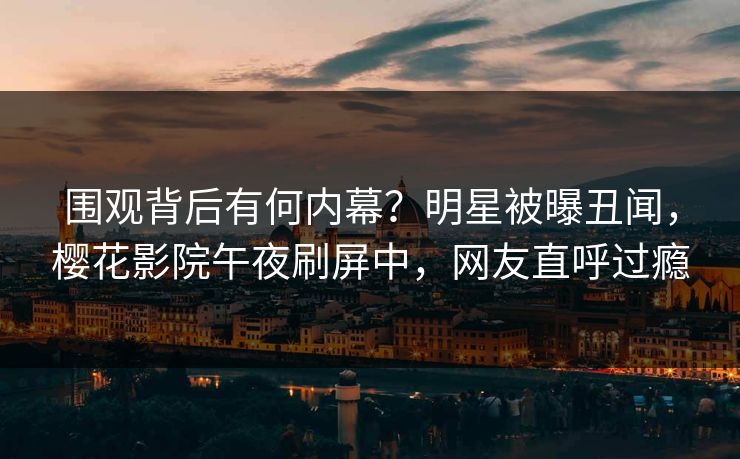 围观背后有何内幕？明星被曝丑闻，樱花影院午夜刷屏中，网友直呼过瘾