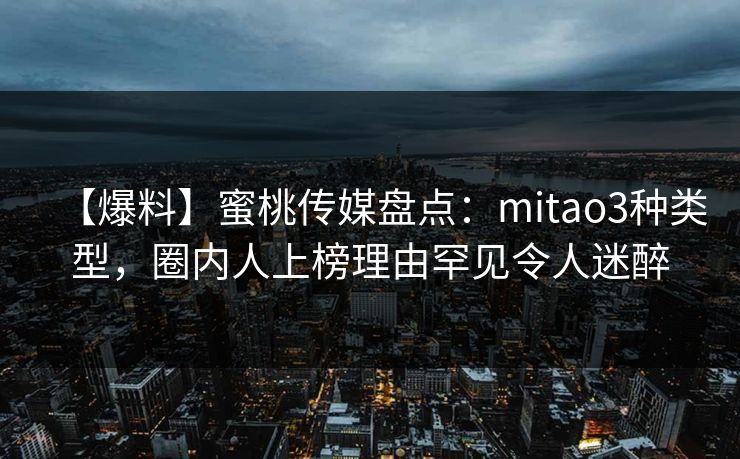 【爆料】蜜桃传媒盘点：mitao3种类型，圈内人上榜理由罕见令人迷醉