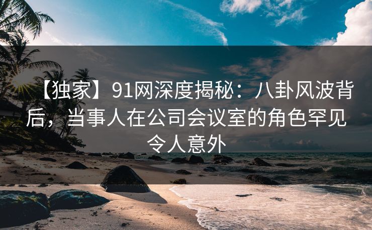 【独家】91网深度揭秘：八卦风波背后，当事人在公司会议室的角色罕见令人意外