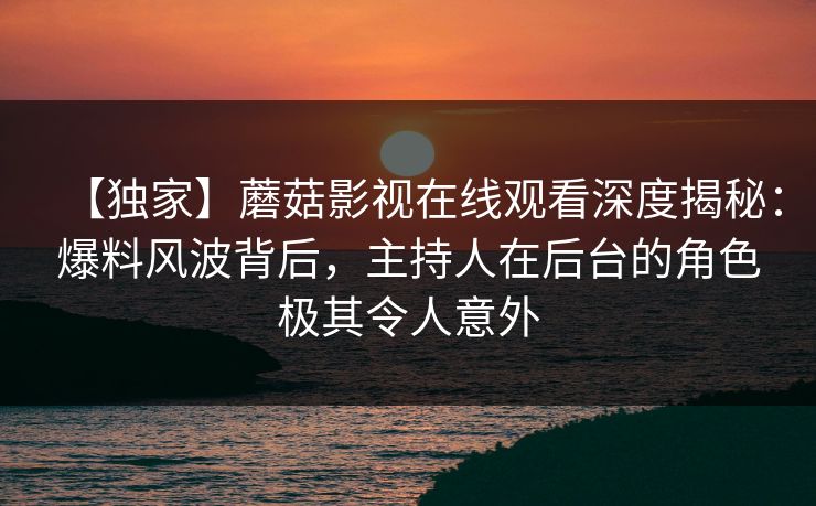 【独家】蘑菇影视在线观看深度揭秘：爆料风波背后，主持人在后台的角色极其令人意外