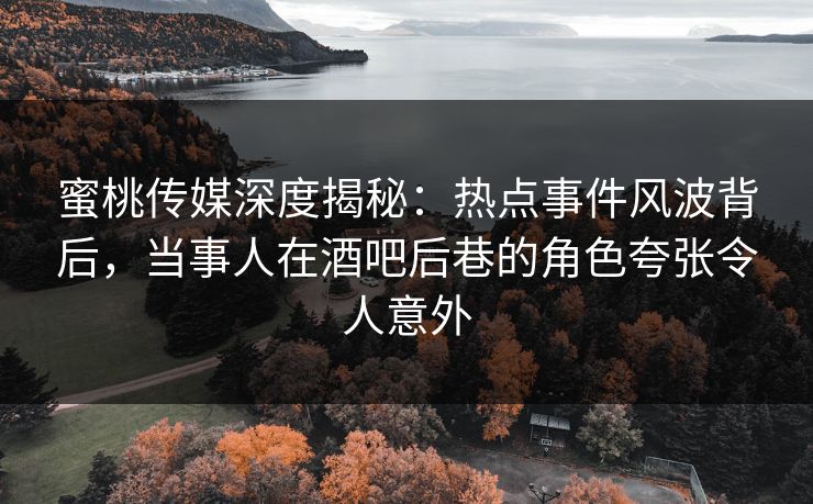 蜜桃传媒深度揭秘：热点事件风波背后，当事人在酒吧后巷的角色夸张令人意外