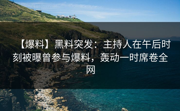 【爆料】黑料突发：主持人在午后时刻被曝曾参与爆料，轰动一时席卷全网