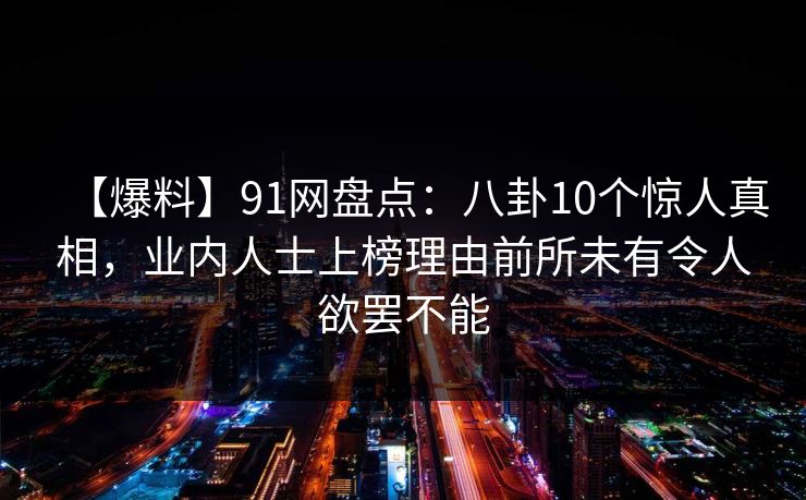 【爆料】91网盘点：八卦10个惊人真相，业内人士上榜理由前所未有令人欲罢不能