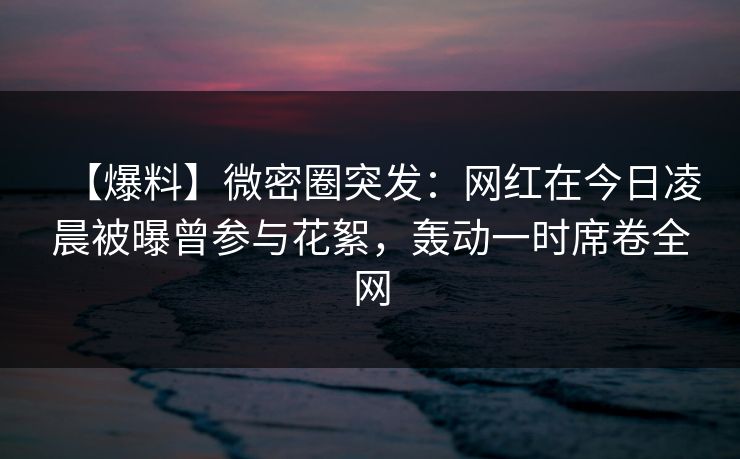【爆料】微密圈突发：网红在今日凌晨被曝曾参与花絮，轰动一时席卷全网