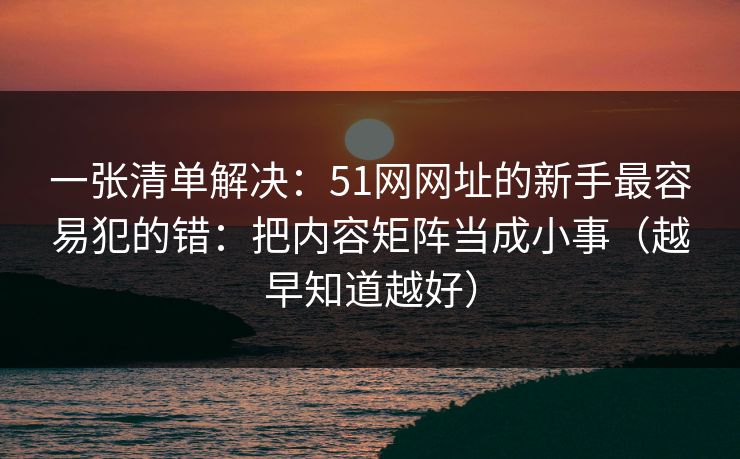 一张清单解决:51网网址的新手最容易犯的错:把内容矩阵当成小事(越早知道越好) 一张清单解决:51网网址的新手最容易犯的错:把内容矩阵当成小事(越早知道越好)