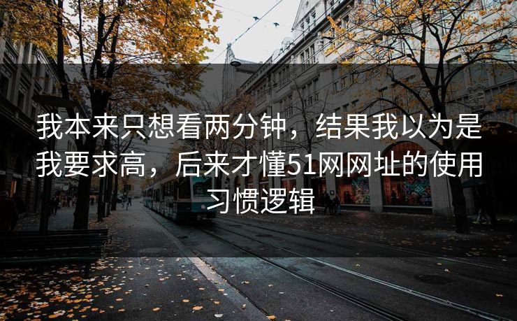 我本来只想看两分钟,结果我以为是我要求高,后来才懂51网网址的使用习惯逻辑 我本来只想看两分钟,结果我以为是我要求高,后来才懂51网网址的使用习惯逻辑
