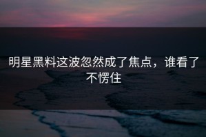明星黑料这波忽然成了焦点，谁看了不愣住