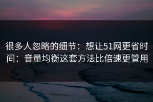 很多人忽略的细节：想让51网更省时间：音量均衡这套方法比倍速更管用