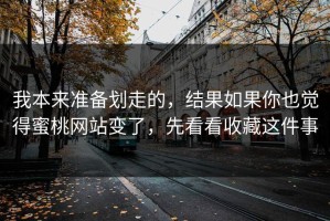 我本来准备划走的，结果如果你也觉得蜜桃网站变了，先看看收藏这件事