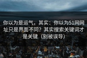 你以为是运气，其实：你以为51网网址只是界面不同？其实搜索关键词才是关键（别被误导）