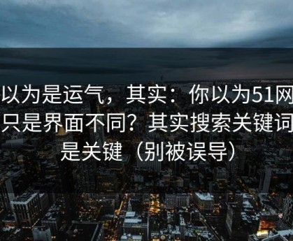 你以为是运气，其实：你以为51网网址只是界面不同？其实搜索关键词才是关键（别被误导）