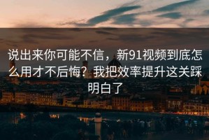 说出来你可能不信，新91视频到底怎么用才不后悔？我把效率提升这关踩明白了