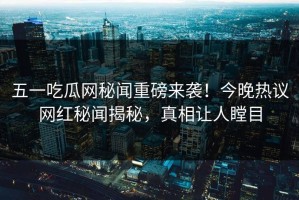 五一吃瓜网秘闻重磅来袭！今晚热议网红秘闻揭秘，真相让人瞠目