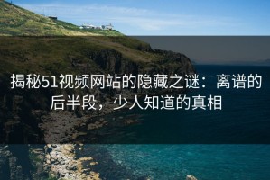揭秘51视频网站的隐藏之谜：离谱的后半段，少人知道的真相
