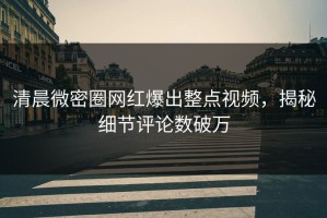 清晨微密圈网红爆出整点视频，揭秘细节评论数破万