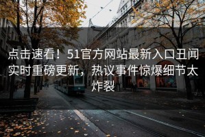 点击速看！51官方网站最新入口丑闻实时重磅更新，热议事件惊爆细节太炸裂
