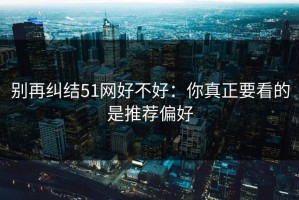 别再纠结51网好不好：你真正要看的是推荐偏好