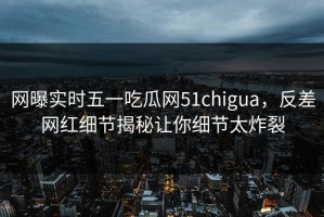 网曝实时五一吃瓜网51chigua，反差网红细节揭秘让你细节太炸裂