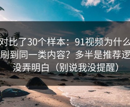 我对比了30个样本：91视频为什么你总刷到同一类内容？多半是推荐逻辑没弄明白（别说我没提醒）