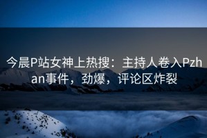 今晨P站女神上热搜：主持人卷入Pzhan事件，劲爆，评论区炸裂