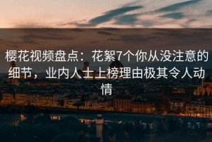 樱花视频盘点：花絮7个你从没注意的细节，业内人士上榜理由极其令人动情