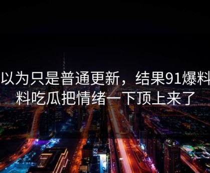 原以为只是普通更新，结果91爆料猛料吃瓜把情绪一下顶上来了