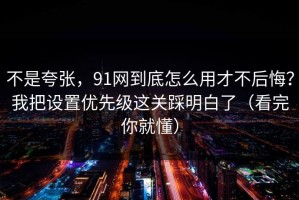 不是夸张，91网到底怎么用才不后悔？我把设置优先级这关踩明白了（看完你就懂）