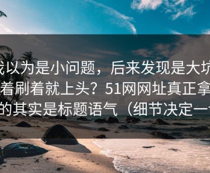 我以为是小问题，后来发现是大坑：刷着刷着就上头？51网网址真正拿捏你的其实是标题语气（细节决定一切）