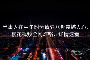 当事人在中午时分遭遇八卦震撼人心，樱花视频全网炸锅，详情速看